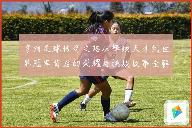 亨利足球传奇之路从锋线天才到世界冠军背后的荣耀与挑战故事全解