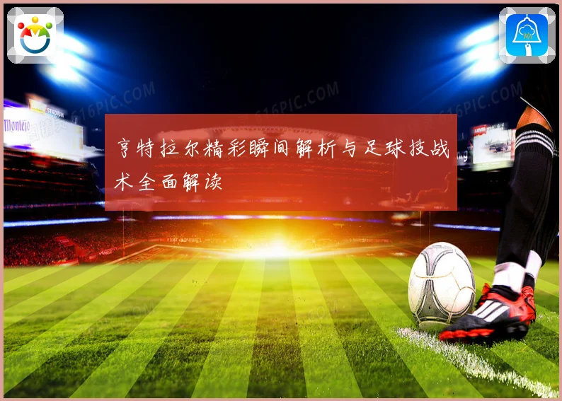 亨特拉尔精彩瞬间解析与足球技战术全面解读