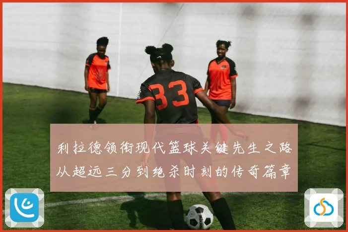 利拉德领衔现代篮球关键先生之路从超远三分到绝杀时刻的传奇篇章
