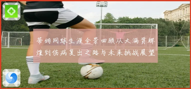 蒂姆网球生涯全景回顾从大满贯辉煌到伤病复出之路与未来挑战展望