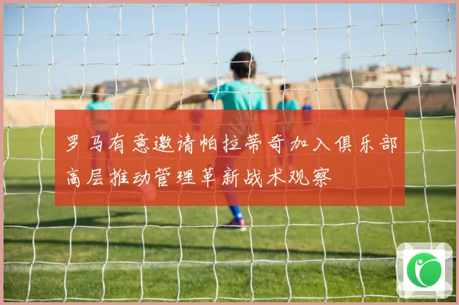 罗马有意邀请帕拉蒂奇加入俱乐部高层推动管理革新战术观察