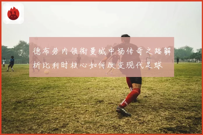 德布劳内领衔曼城中场传奇之路解析比利时核心如何改变现代足球