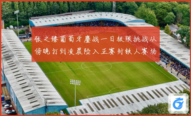 张之臻葡萄牙鏖战一日极限挑战从傍晚打到凌晨险入正赛封铁人赛场观察