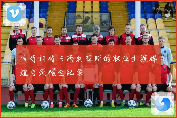 传奇门将卡西利亚斯的职业生涯辉煌与荣耀全纪录