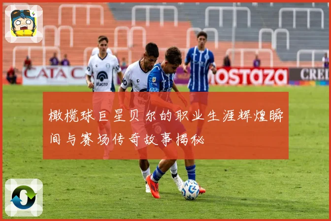 橄榄球巨星贝尔的职业生涯辉煌瞬间与赛场传奇故事揭秘
