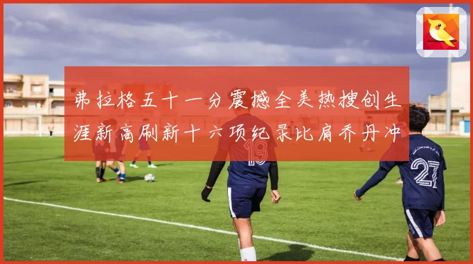 弗拉格五十一分震撼全美热搜创生涯新高刷新十六项纪录比肩乔丹冲赛场复盘