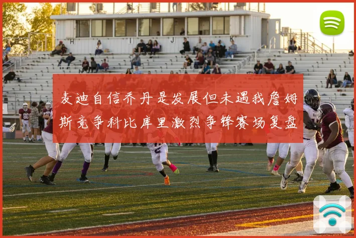 麦迪自信乔丹是发展但未遇我詹姆斯竞争科比库里激烈争锋赛场复盘