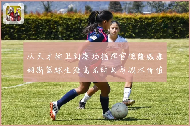 从天才控卫到赛场指挥官德隆威廉姆斯篮球生涯高光时刻与战术价值全解析