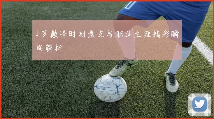 J罗巅峰时刻盘点与职业生涯精彩瞬间解析