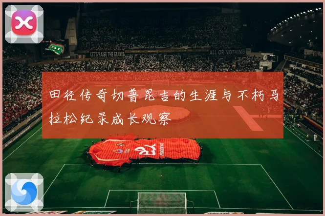 田径传奇切普昆吉的生涯与不朽马拉松纪录成长观察