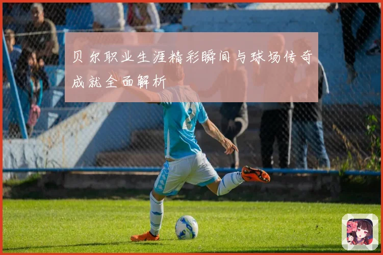 贝尔职业生涯精彩瞬间与球场传奇成就全面解析