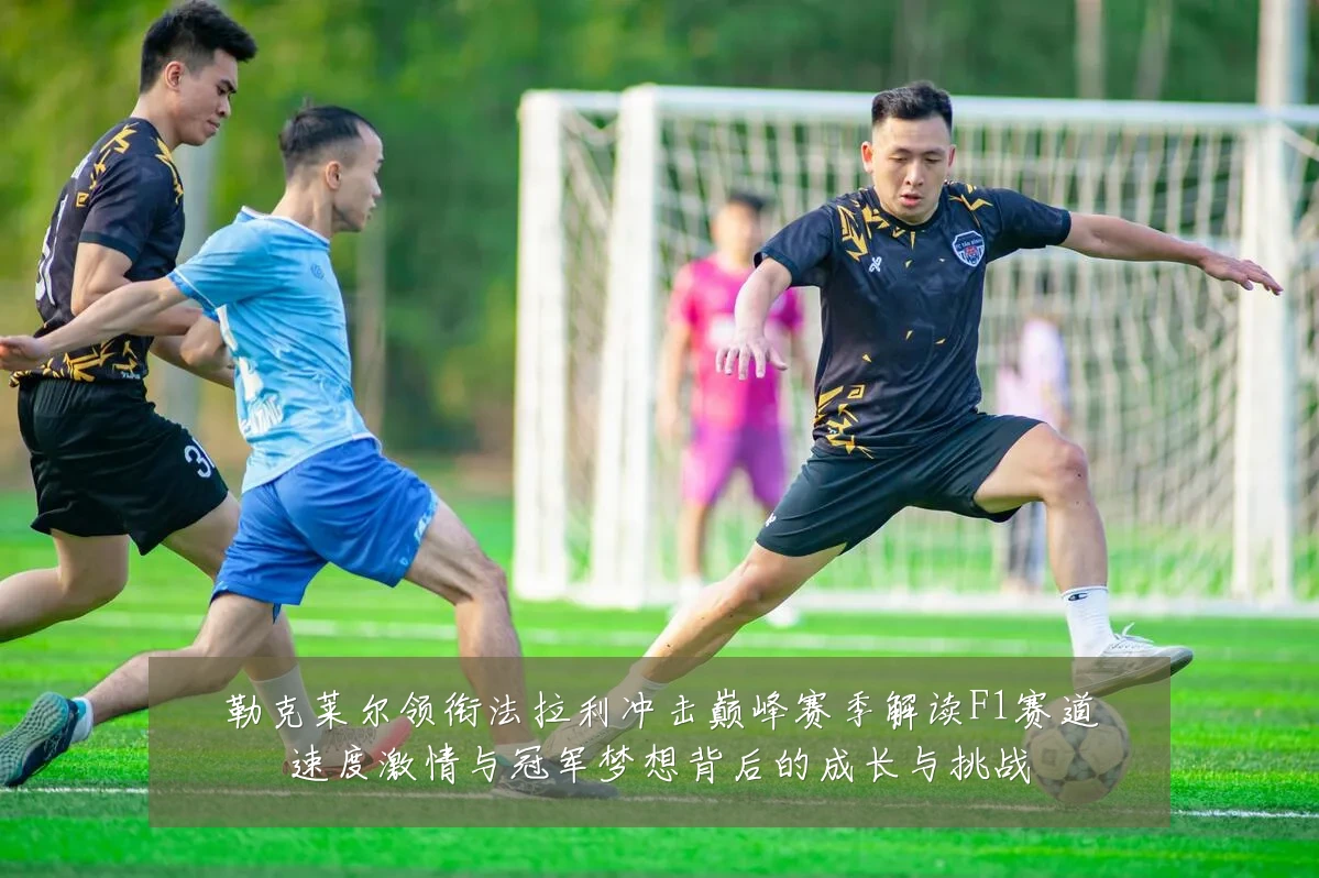 勒克莱尔领衔法拉利冲击巅峰赛季解读F1赛道速度激情与冠军梦想背后的成长与挑战
